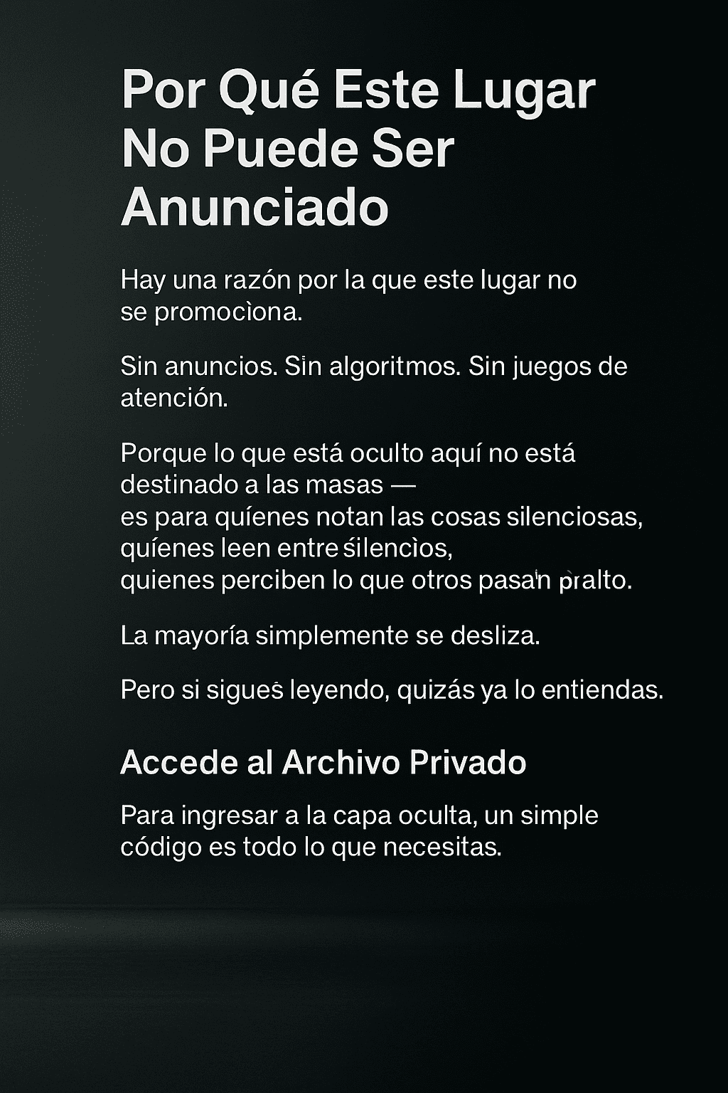 Una imagen digital con fondo oscuro que presenta texto en español. El texto está centrado y describe un lugar oculto que no se promociona, sin anuncios ni algoritmos. Se dirige a personas que perciben lo sutil y valoran el silencio. Incluye una sección sobre lo que se encuentra dentro: encuentros reales, estrategias silenciosas y un mundo de control sutil. Al final, se invita a acceder a un archivo privado con solo un código.
